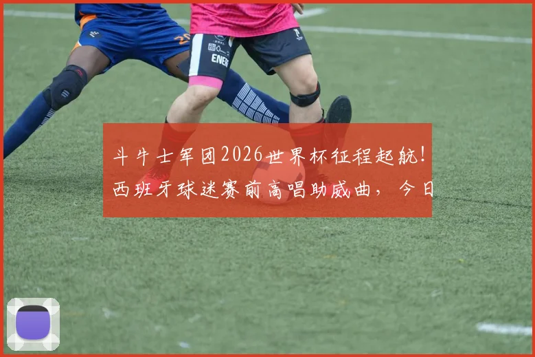 斗牛士军团2026世界杯征程起航！西班牙球迷赛前高唱助威曲，今日能否旗开得胜？