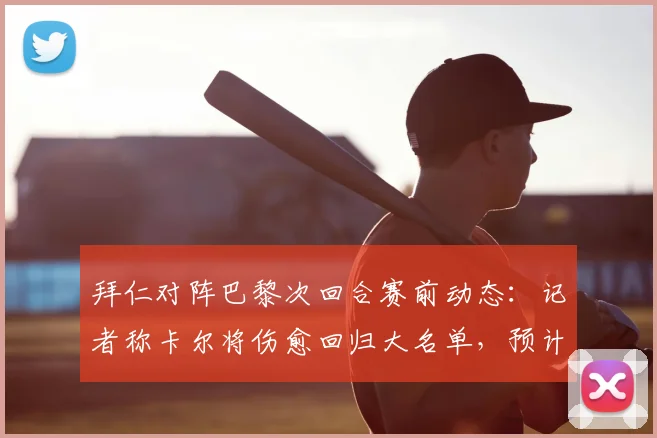 拜仁对阵巴黎次回合赛前动态：记者称卡尔将伤愈回归大名单，预计出场20分钟左右