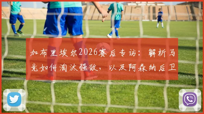 加布里埃尔2026赛后专访:解析马竞如何淘汰强敌,以及阿森纳后卫的深度战术认知