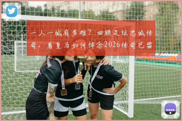 一人一城有多难？回顾足坛忠诚传奇，看皇马如何悼念2026传奇巴雷西