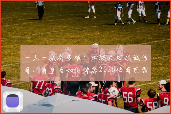 一人一城有多难？回顾足坛忠诚传奇，看皇马如何悼念2026传奇巴雷西