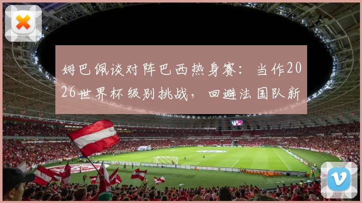 姆巴佩谈对阵巴西热身赛:当作2026世界杯级别挑战,回避法国队新帅话题引关注