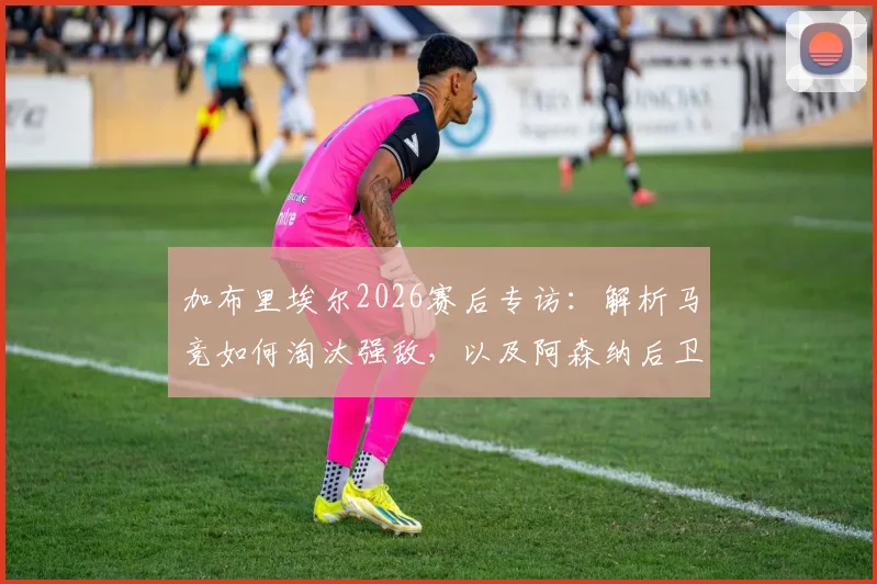加布里埃尔2026赛后专访：解析马竞如何淘汰强敌，以及阿森纳后卫的深度战术认知