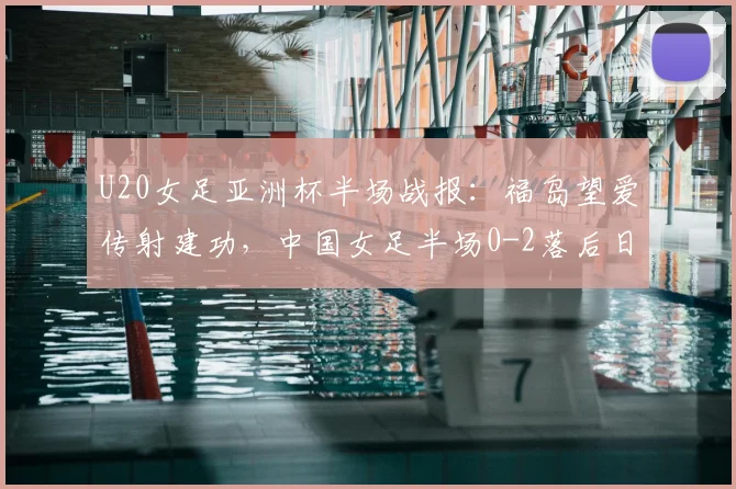 U20女足亚洲杯半场战报：福岛望爱传射建功，中国女足半场0-2落后日本，半场战术分析与调整方向探讨