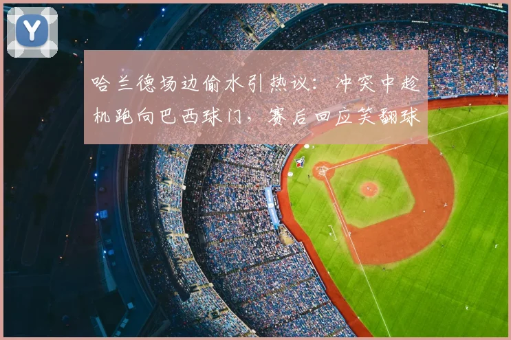 哈兰德场边偷水引热议:冲突中趁机跑向巴西球门,赛后回应笑翻球迷