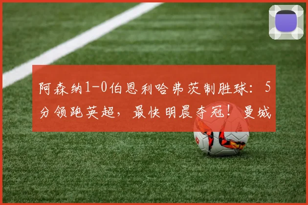 阿森纳1-0伯恩利哈弗茨制胜球：5分领跑英超，最快明晨夺冠！曼城比赛成关键