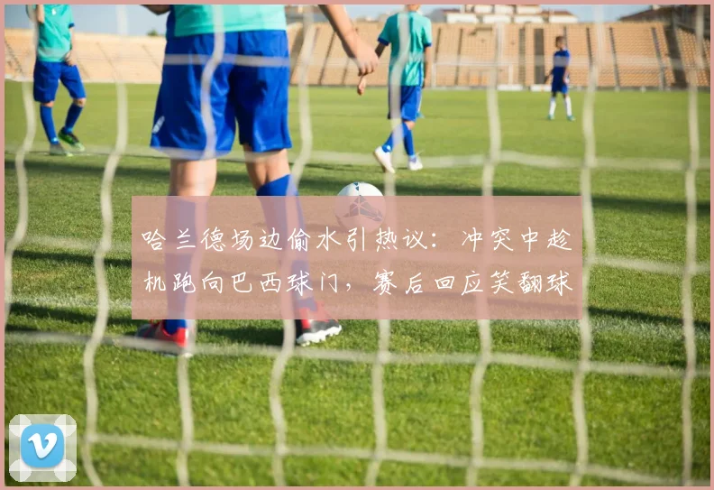 哈兰德场边偷水引热议：冲突中趁机跑向巴西球门，赛后回应笑翻球迷