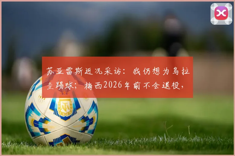 苏亚雷斯近况采访：我仍想为乌拉圭踢球；梅西2026年前不会退役，如何看待两位巨星的未来？