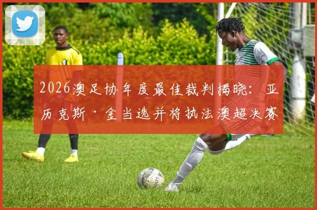 2026澳足协年度最佳裁判揭晓:亚历克斯·金当选并将执法澳超决赛,解析裁判评选标准与职业路径