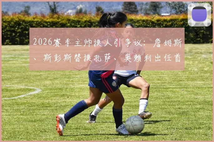 2026赛季主帅换人引争议：詹姆斯、斯彭斯替换孔萨、奥赖利出任首发边后卫，球队后防变阵细节全解析