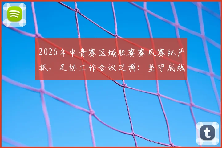 2026年中青赛区域联赛赛风赛纪严抓，足协工作会议定调：坚守底线不放松