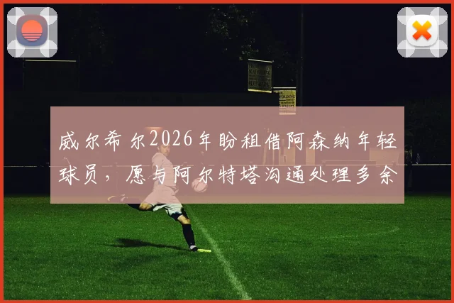威尔希尔2026年盼租借阿森纳年轻球员，愿与阿尔特塔沟通处理多余人才