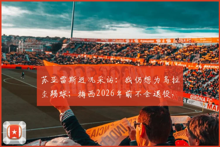 苏亚雷斯近况采访：我仍想为乌拉圭踢球；梅西2026年前不会退役，如何看待两位巨星的未来？