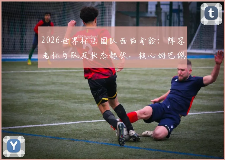 2026世界杯法国队面临考验：阵容老化与队友状态起伏，核心姆巴佩如何挺身而出扛起领袖大旗