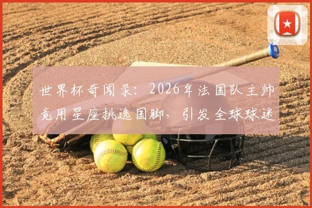 世界杯奇闻录:2026年法国队主帅竟用星座挑选国脚,引发全球球迷热议与调侃