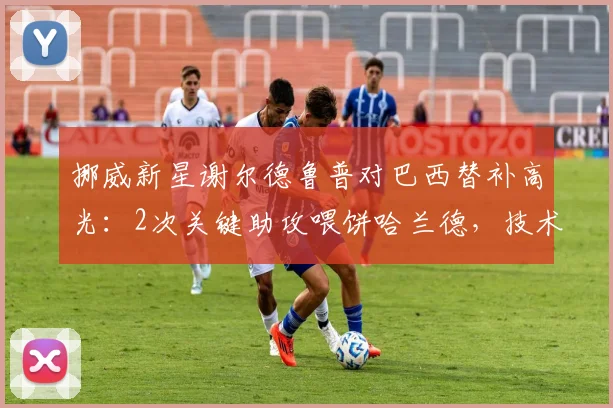 挪威新星谢尔德鲁普对巴西替补高光:2次关键助攻喂饼哈兰德,技术特点与潜力解析