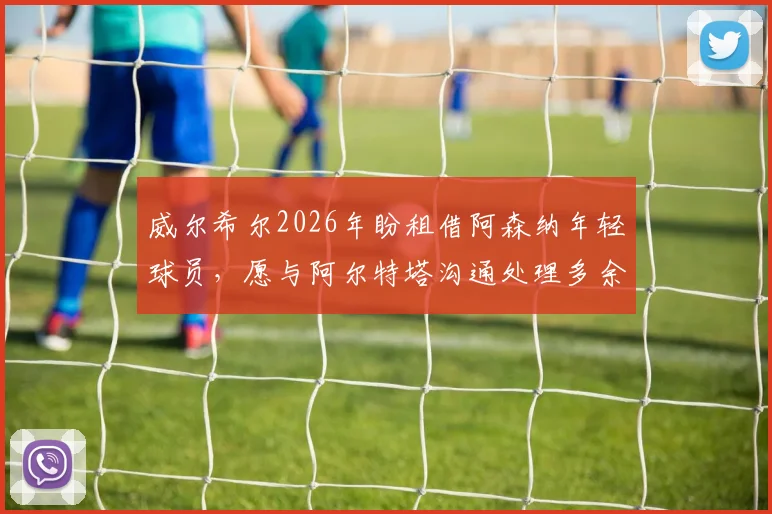 威尔希尔2026年盼租借阿森纳年轻球员，愿与阿尔特塔沟通处理多余人才