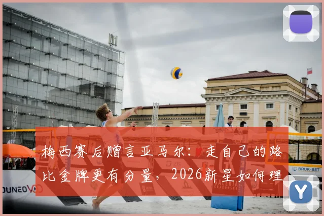 梅西赛后赠言亚马尔：走自己的路比金牌更有分量，2026新星如何理解传奇寄语