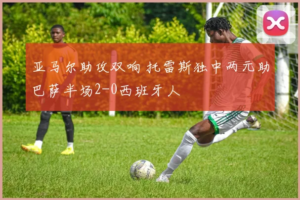 亚马尔助攻双响 托雷斯独中两元助巴萨半场2-0西班牙人