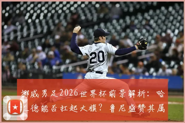 挪威男足2026世界杯前景解析：哈兰德能否扛起大旗？鲁尼盛赞其属于终极舞台