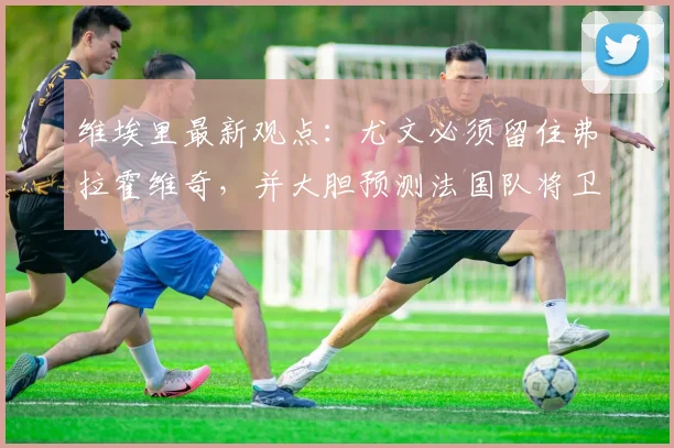 维埃里最新观点:尤文必须留住弗拉霍维奇,并大胆预测法国队将卫冕2026世界杯冠军