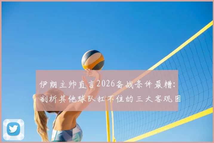 伊朗主帅直言2026备战条件最糟：剖析其他球队扛不住的三大客观困境