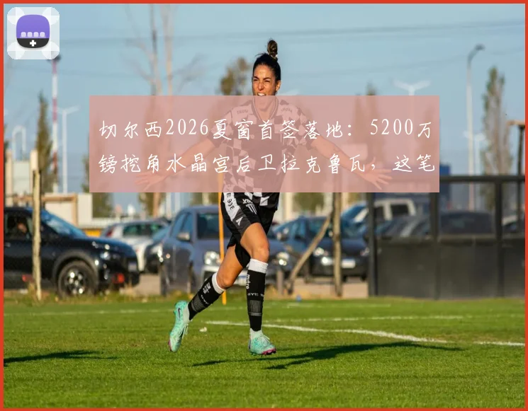 切尔西2026夏窗首签落地:5200万镑挖角水晶宫后卫拉克鲁瓦,这笔交易是赚是亏?深度剖析球员水平与前景