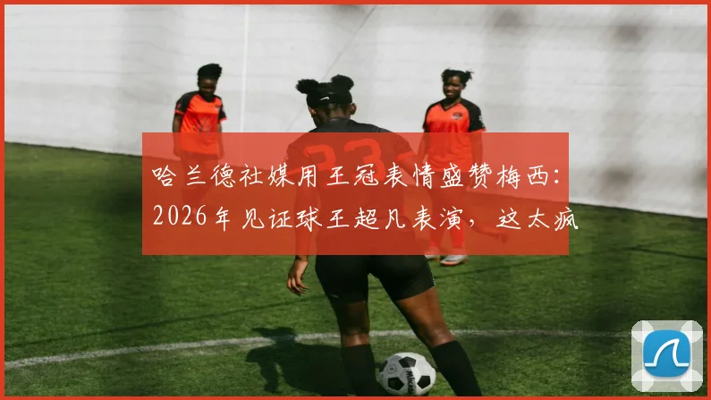 哈兰德社媒用王冠表情盛赞梅西：2026年见证球王超凡表演，这太疯狂了！