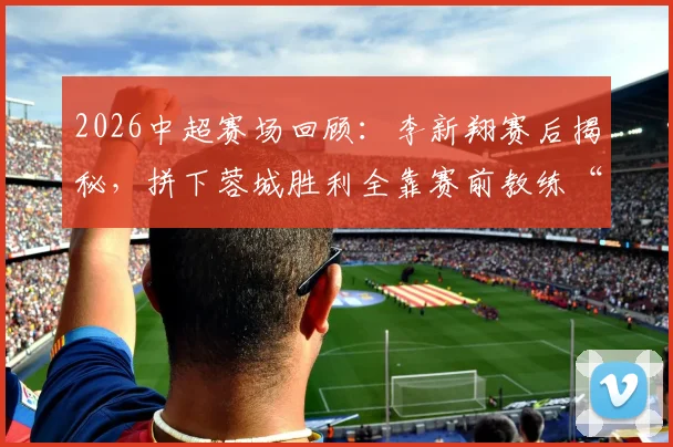 2026中超赛场回顾:李新翔赛后揭秘,拼下蓉城胜利全靠赛前教练“卸包袱”心理战术