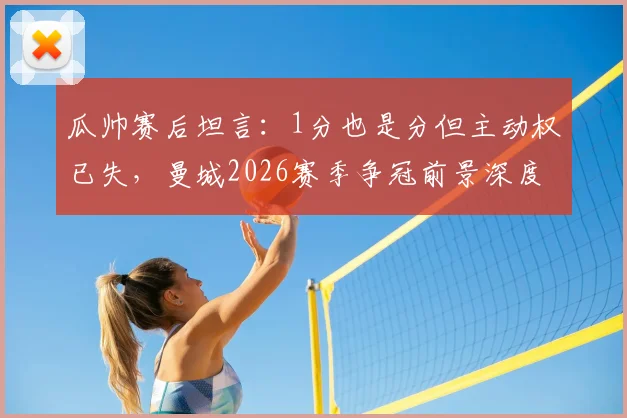 瓜帅赛后坦言：1分也是分但主动权已失，曼城2026赛季争冠前景深度分析