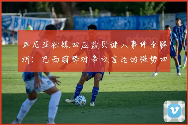 库尼亚社媒回应盐贝健人事件全解析:巴西前锋对争议言论的强势回击与背后认知
