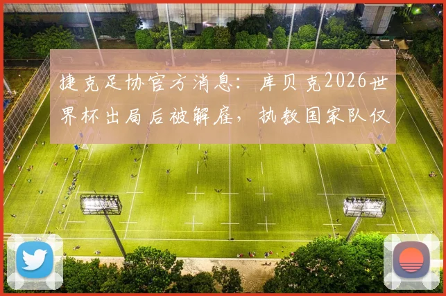 捷克足协官方消息:库贝克2026世界杯出局后被解雇,执教国家队仅半年原因解读