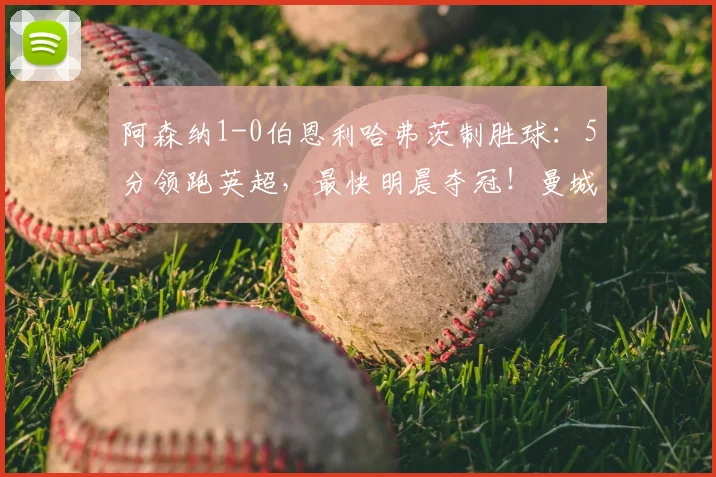 阿森纳1-0伯恩利哈弗茨制胜球:5分领跑英超,最快明晨夺冠!曼城比赛成关键