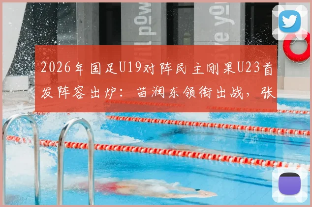 2026年国足U19对阵民主刚果U23首发阵容出炉：苗润东领衔出战，张家鸣替补待命，附赛事看点解析