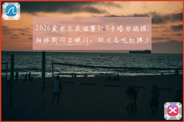 2026爱尔兰友谊赛1-0卡塔尔战报：柯林斯闪击破门，双方各吃红牌少打少，全场回放与分析