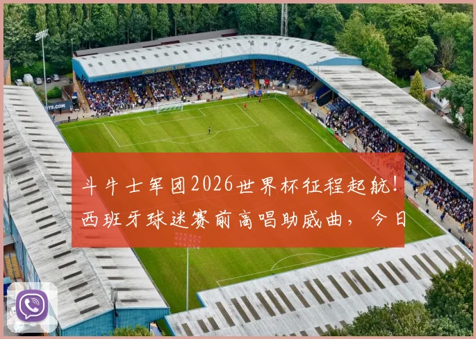 斗牛士军团2026世界杯征程起航!西班牙球迷赛前高唱助威曲,今日能否旗开得胜?