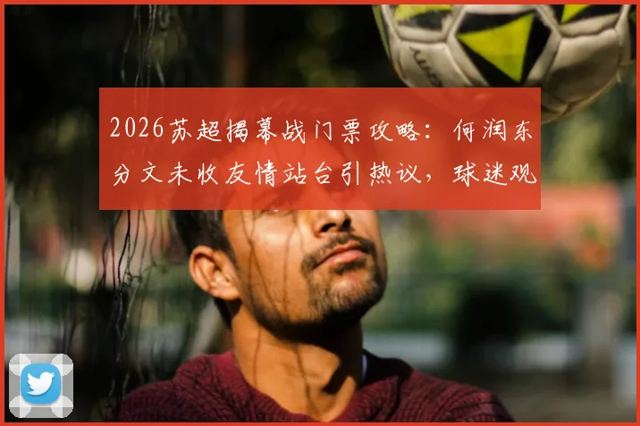 2026苏超揭幕战门票攻略：何润东分文未收友情站台引热议，球迷观赛指南与跨界联动解析