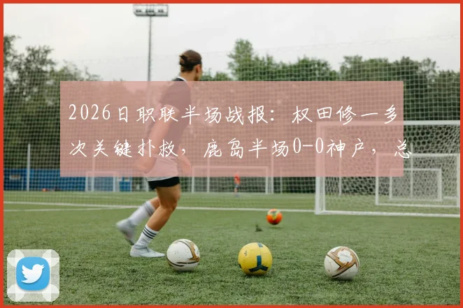 2026日职联半场战报：权田修一多次关键扑救，鹿岛半场0-0神户，总比分0-5落后局面分析