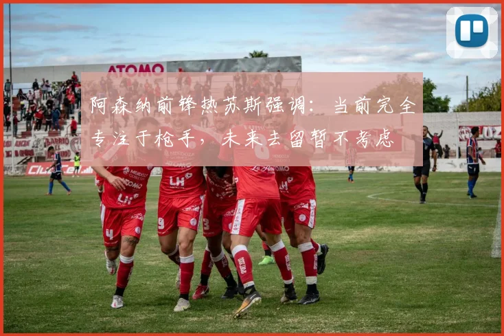 阿森纳前锋热苏斯强调：当前完全专注于枪手，未来去留暂不考虑