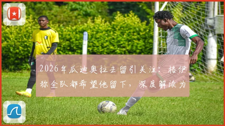 2026年瓜迪奥拉去留引关注：格伊称全队都希望他留下，深度解读为何他是公认的足球传奇