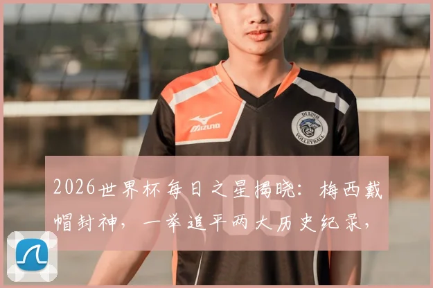 2026世界杯每日之星揭晓：梅西戴帽封神，一举追平两大历史纪录，当选毫无争议！