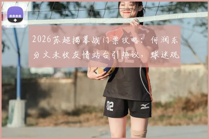 2026苏超揭幕战门票攻略:何润东分文未收友情站台引热议,球迷观赛指南与跨界联动解析