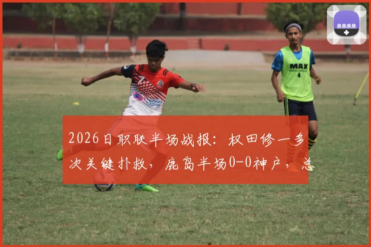 2026日职联半场战报：权田修一多次关键扑救，鹿岛半场0-0神户，总比分0-5落后局面分析