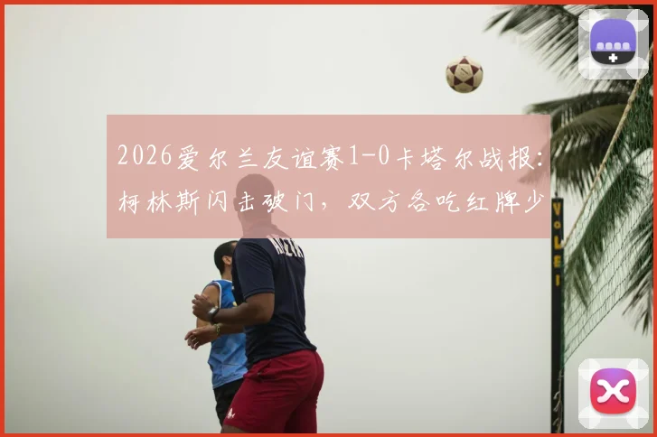 2026爱尔兰友谊赛1-0卡塔尔战报：柯林斯闪击破门，双方各吃红牌少打少，全场回放与分析