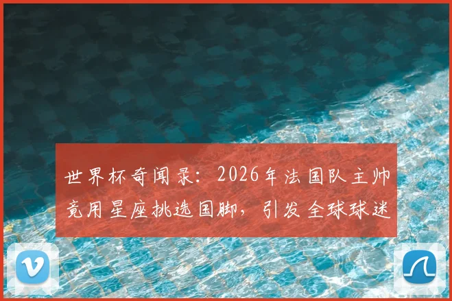 世界杯奇闻录：2026年法国队主帅竟用星座挑选国脚，引发全球球迷热议与调侃