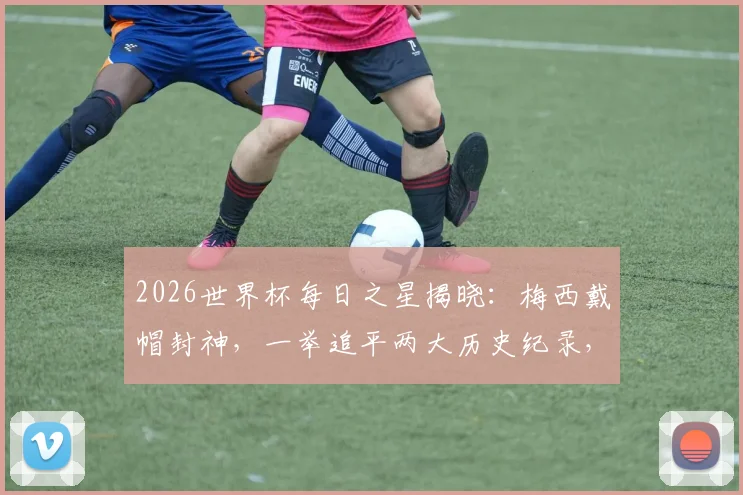 2026世界杯每日之星揭晓:梅西戴帽封神,一举追平两大历史纪录,当选毫无争议!