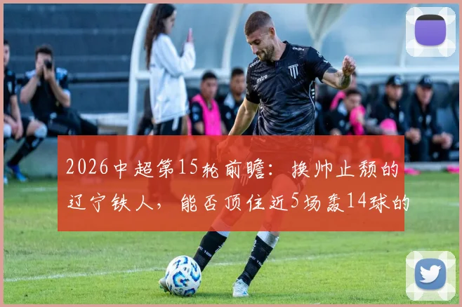 2026中超第15轮前瞻：换帅止颓的辽宁铁人，能否顶住近5场轰14球的青岛海牛？