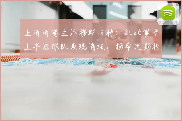上海海港主帅穆斯卡特：2026赛季上半场球队表现消极，杨希近期状态出色获好评