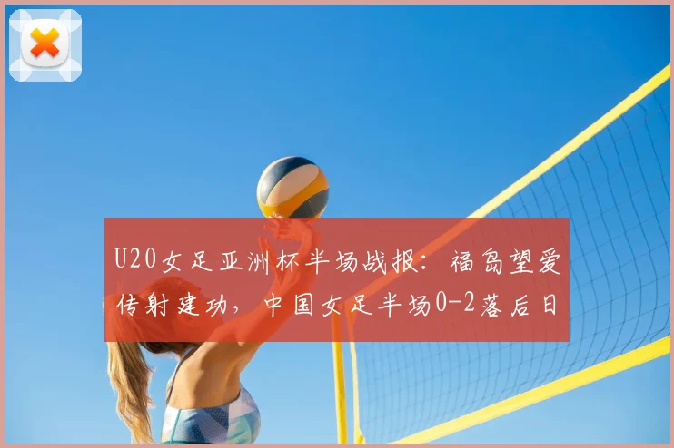 U20女足亚洲杯半场战报:福岛望爱传射建功,中国女足半场0-2落后日本,半场战术分析与调整方向探讨