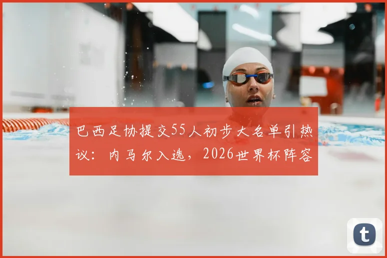 巴西足协提交55人初步大名单引热议：内马尔入选，2026世界杯阵容雏形浮现